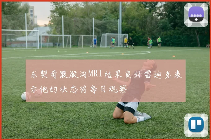 东契奇腹股沟MRI结果良好雷迪克表示他的状态将每日观察