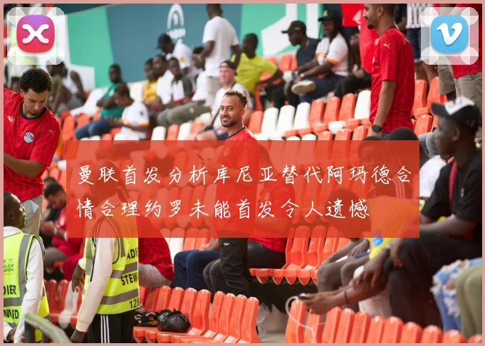 曼联首发分析库尼亚替代阿玛德合情合理约罗未能首发令人遗憾
