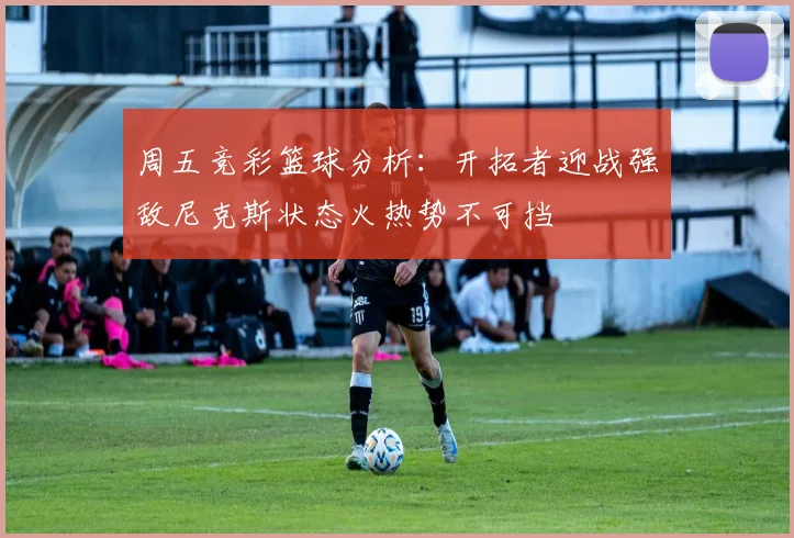 周五竞彩篮球分析：开拓者迎战强敌尼克斯状态火热势不可挡