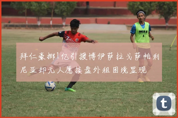 拜仁豪掷1亿引援博伊萨拉戈萨帕利尼亚却无人愿接盘外租困境显现