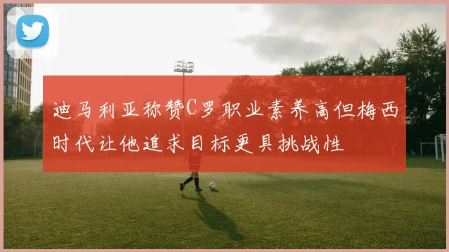 迪马利亚称赞C罗职业素养高但梅西时代让他追求目标更具挑战性