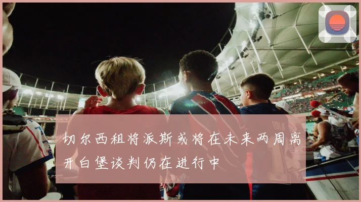 切尔西租将派斯或将在未来两周离开白堡谈判仍在进行中