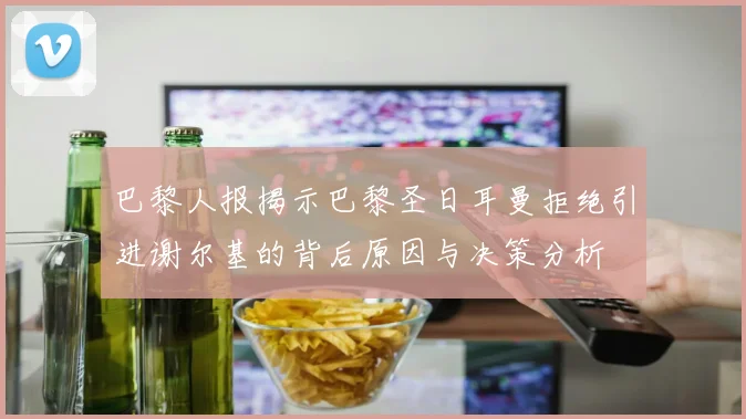 巴黎人报揭示巴黎圣日耳曼拒绝引进谢尔基的背后原因与决策分析