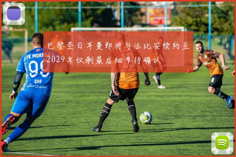 巴黎圣日耳曼即将与法比安续约至2029年仅剩最后细节待确认