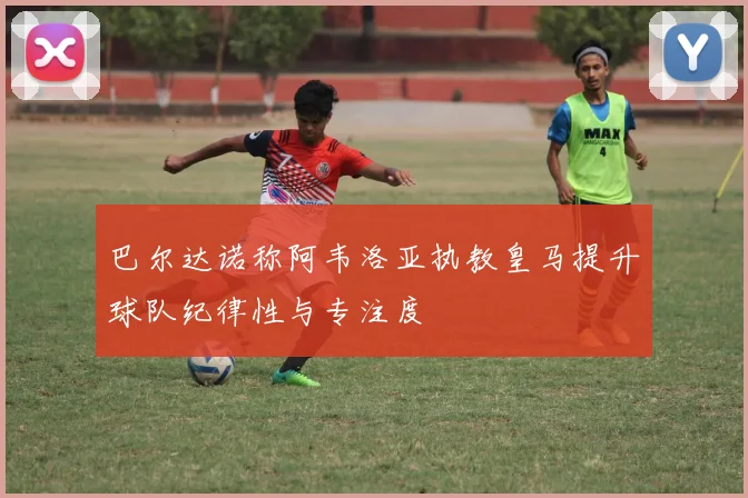 巴尔达诺称阿韦洛亚执教皇马提升球队纪律性与专注度