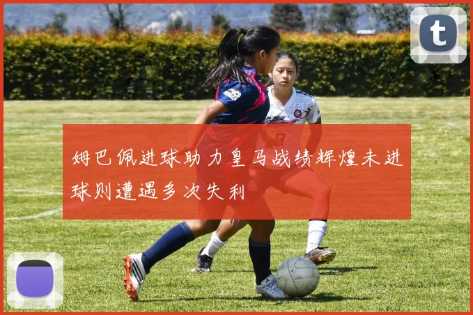 姆巴佩进球助力皇马战绩辉煌未进球则遭遇多次失利