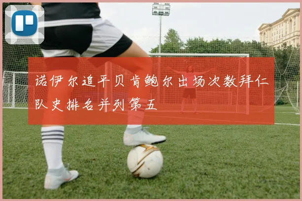 诺伊尔追平贝肯鲍尔出场次数拜仁队史排名并列第五