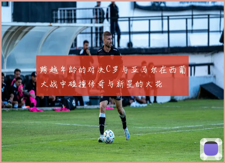 跨越年龄的对决C罗与亚马尔在西葡大战中碰撞传奇与新星的火花