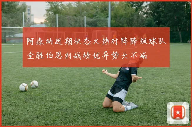 阿森纳近期状态火热对阵降级球队全胜伯恩利战绩优异势头不减