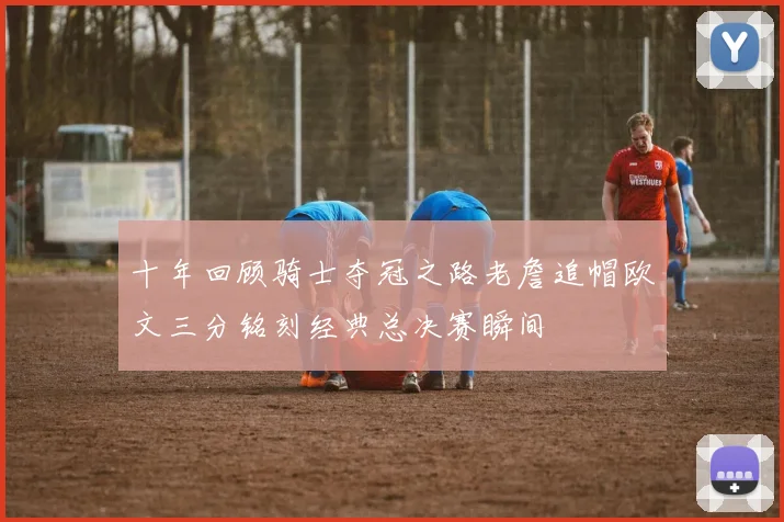 十年回顾骑士夺冠之路老詹追帽欧文三分铭刻经典总决赛瞬间