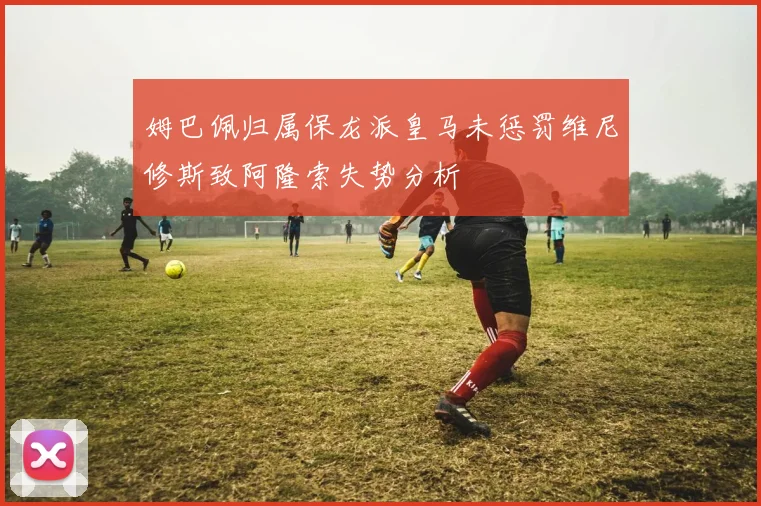 姆巴佩归属保龙派皇马未惩罚维尼修斯致阿隆索失势分析