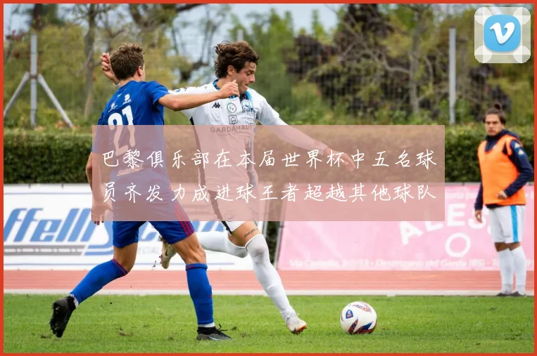 巴黎俱乐部在本届世界杯中五名球员齐发力成进球王者超越其他球队