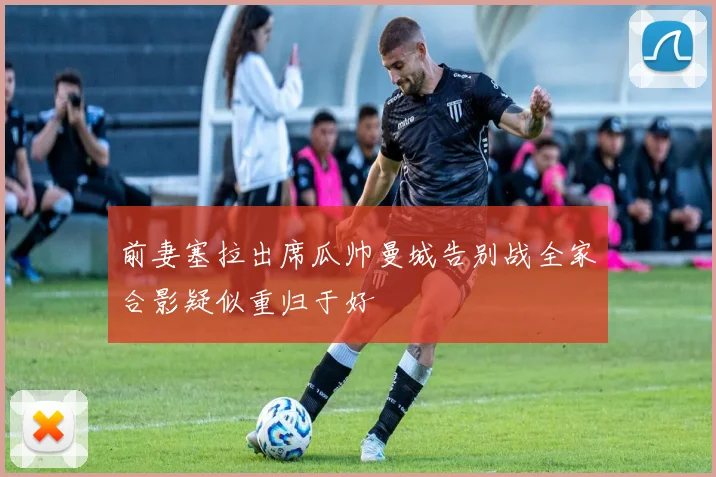 前妻塞拉出席瓜帅曼城告别战全家合影疑似重归于好
