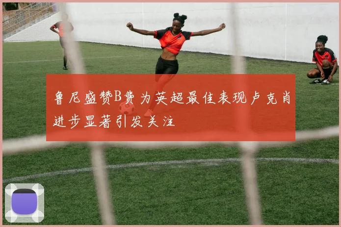 鲁尼盛赞B费为英超最佳表现卢克肖进步显著引发关注