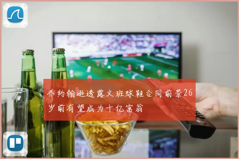 乔约翰逊透露文班球鞋合同前景26岁前有望成为十亿富翁